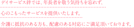 デイサービス絆では、年長者を敬う気持ちを忘れず、心のこもったサービスを提供いたします。介護に抵抗のある方も、配慮のある対応にご満足頂いております。