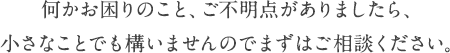 何かお困りのこと、ご不明点がありましたら、小さなことでも構いませんのでまずはご相談ください。