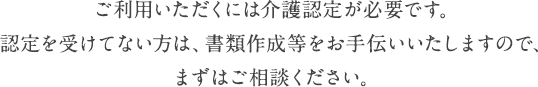 ご利用いただくには介護認定が必要です。認定を受けてない方は、書類作成等をお手伝いいたしますので、まずはご相談下さい。